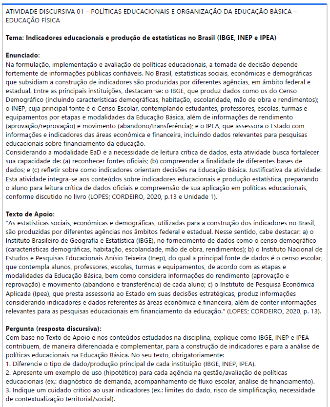 ATIVIDADE DISCURSIVA 01 – POLÍTICAS EDUCACIONAIS E ORGANIZAÇÃO DA EDUCAÇÃO BÁSICA – EDUCAÇÃO FÍSICA Tema: Indicadores educacionais e produção de estatísticas no Brasil (IBGE, INEP e IPEA) Enunciado: Na formulação, implementação e avaliação de políticas educacionais, a tomada de decisão depende fortemente de informações públicas confiáveis. image