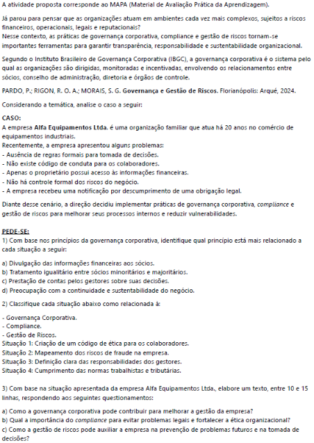 A atividade proposta corresponde ao MAPA (Material de Avaliação Prática da Aprendizagem). Já parou para pensar que as organizações atuam em ambientes cada vez mais complexos, sujeitos a riscos financeiros, operacionais, legais e reputacionais? Nesse contexto, as práticas de governança corporativa, compliance e gestão de riscos tornam-se importantes ferramentas para garantir transparência, responsabilidade e sustentabilidade organizacional. image